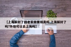 【上海解封了回老家需要隔离吗,上海解封了吗?外地可以去上海吗】