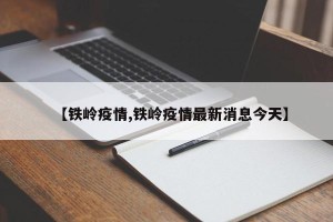 【铁岭疫情,铁岭疫情最新消息今天】