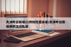 天津昨日新增21例阳性感染者/天津昨日新增病例活动轨迹