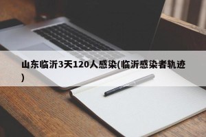 山东临沂3天120人感染(临沂感染者轨迹)