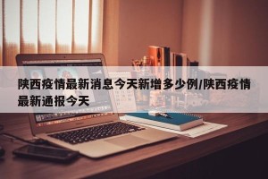 陕西疫情最新消息今天新增多少例/陕西疫情最新通报今天