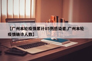 【广州本轮疫情累计85例感染者,广州本轮疫情确诊人数】