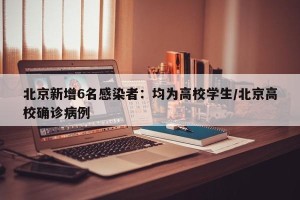 北京新增6名感染者：均为高校学生/北京高校确诊病例