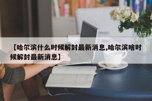 【哈尔滨什么时候解封最新消息,哈尔滨啥时候解封最新消息】