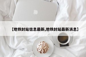 【地铁封站信息最新,地铁封站最新消息】
