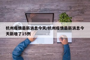 杭州疫情最新消息今天/杭州疫情最新消息今天新增了15例