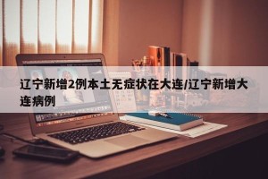 辽宁新增2例本土无症状在大连/辽宁新增大连病例