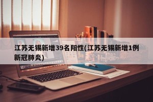 江苏无锡新增39名阳性(江苏无锡新增1例新冠肺炎)
