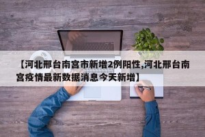 【河北邢台南宫市新增2例阳性,河北邢台南宫疫情最新数据消息今天新增】