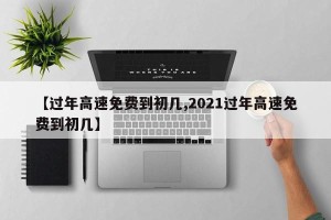 【过年高速免费到初几,2021过年高速免费到初几】