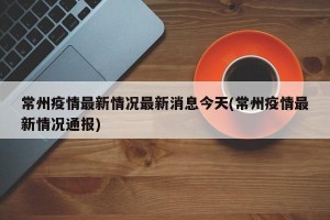 常州疫情最新情况最新消息今天(常州疫情最新情况通报)