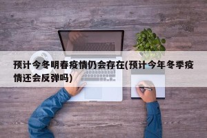 预计今冬明春疫情仍会存在(预计今年冬季疫情还会反弹吗)