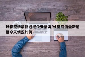 长春疫情最新通报今天情况/长春疫情最新通报今天情况如何