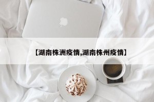 【湖南株洲疫情,湖南株州疫情】