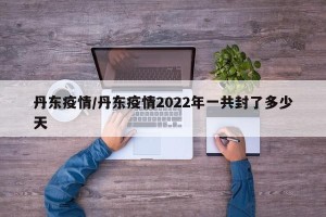 丹东疫情/丹东疫情2022年一共封了多少天
