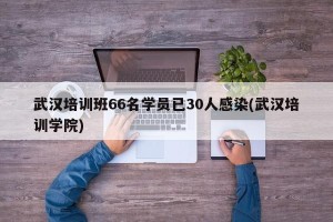 武汉培训班66名学员已30人感染(武汉培训学院)
