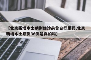 【北京新增本土病例确诊前曾自行服药,北京新增本土病例36例是真的吗】