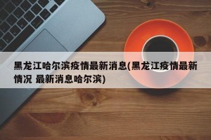 黑龙江哈尔滨疫情最新消息(黑龙江疫情最新情况 最新消息哈尔滨)