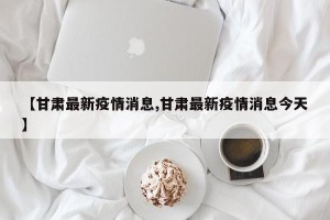 【甘肃最新疫情消息,甘肃最新疫情消息今天】