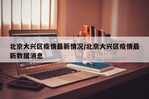 北京大兴区疫情最新情况/北京大兴区疫情最新数据消息