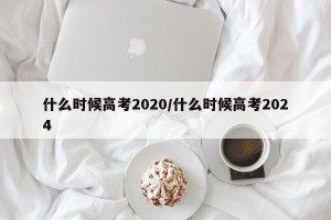 什么时候高考2020/什么时候高考2024