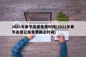 2021年春节高速免费时间(2021年春节高速公路免费截止时间)